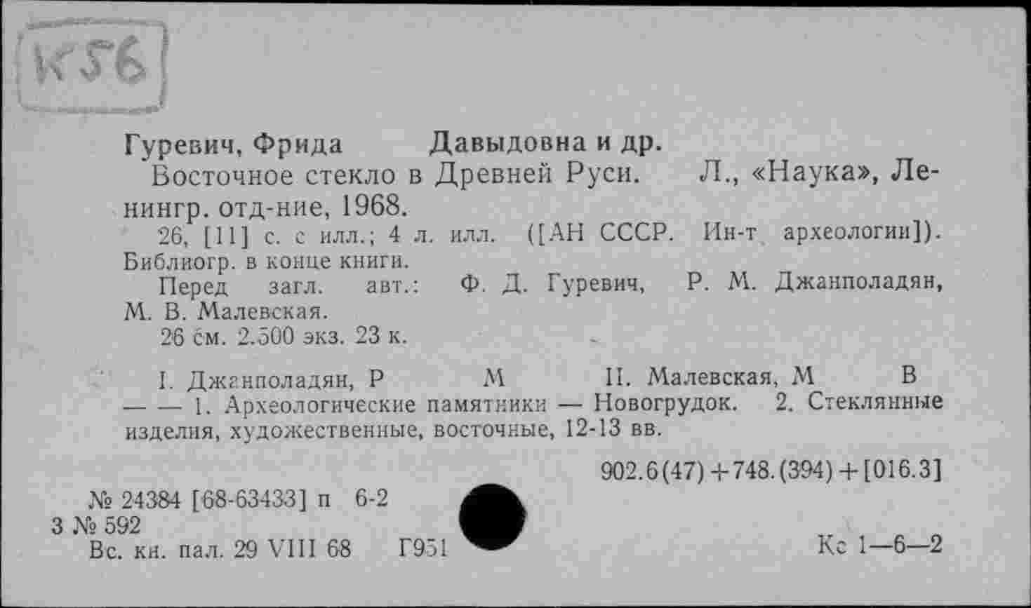 ﻿Гуревич, Фрида Давыдовна и др.
Восточное стекло в Древней Руси. Л., «Наука», Ле-нингр. отд-ние, 1968.
26, [11] с. с илл.; 4 л. илл. ([АН СССР. Ин-т археологии]). Библиогр. в конце книги.
Перед загл. авт.: Ф. Д. Гуревич, P. М. Джанполадян, М. В. Малевская.
26 см. 2.500 экз. 23 к.
I. Джанполадян, P М II. Малевская, М В ----1. Археологические памятники — Новогрудок. 2. Стеклянные изделия, художественные, восточные, 12-13 вв.
902.6(47) +748.(394) + [016.3] № 24384 [68-63433] п 6-2
3 Ns 592	„
Вс. кн. пал. 29 VIII 68	Г951	Кс 1—6—2